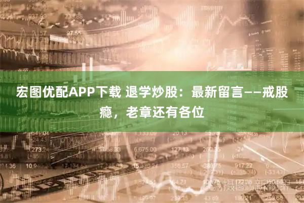 宏图优配APP下载 退学炒股：最新留言——戒股瘾，老章还有各位