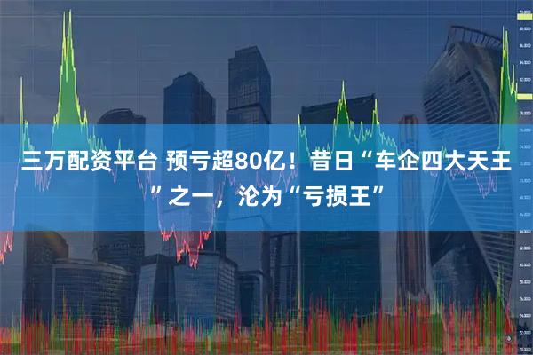 三万配资平台 预亏超80亿！昔日“车企四大天王”之一，沦为“亏损王”